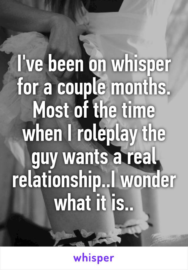 I've been on whisper for a couple months. Most of the time when I roleplay the guy wants a real relationship..I wonder what it is..