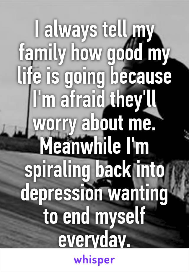 I always tell my family how good my life is going because I'm afraid they'll worry about me. Meanwhile I'm spiraling back into depression wanting to end myself everyday.