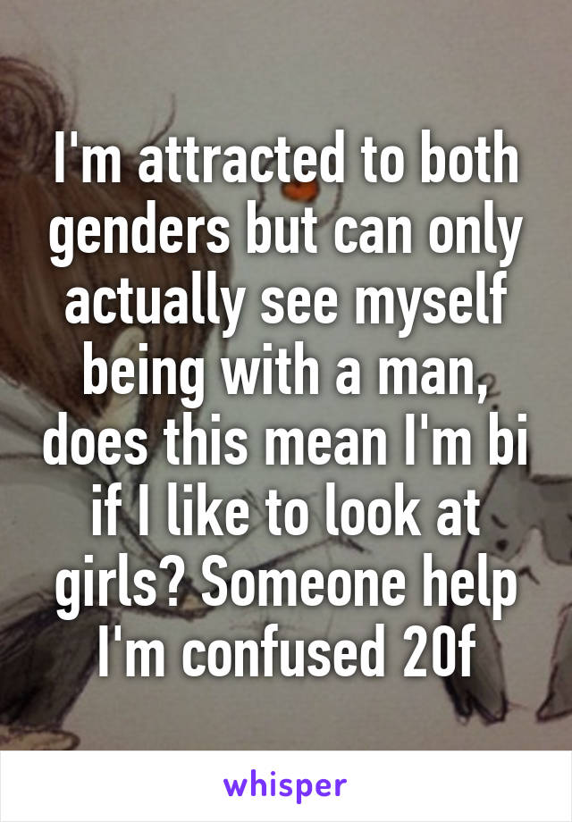 I'm attracted to both genders but can only actually see myself being with a man, does this mean I'm bi if I like to look at girls? Someone help I'm confused 20f