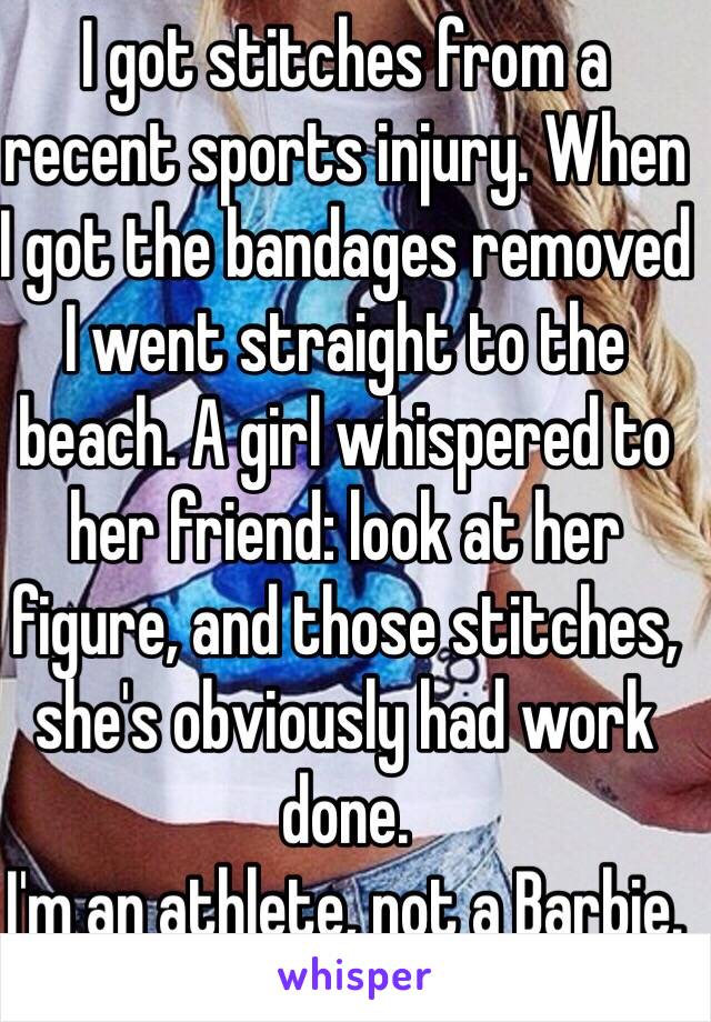 I got stitches from a recent sports injury. When I got the bandages removed I went straight to the beach. A girl whispered to her friend: look at her figure, and those stitches, she's obviously had work done.
I'm an athlete, not a Barbie.