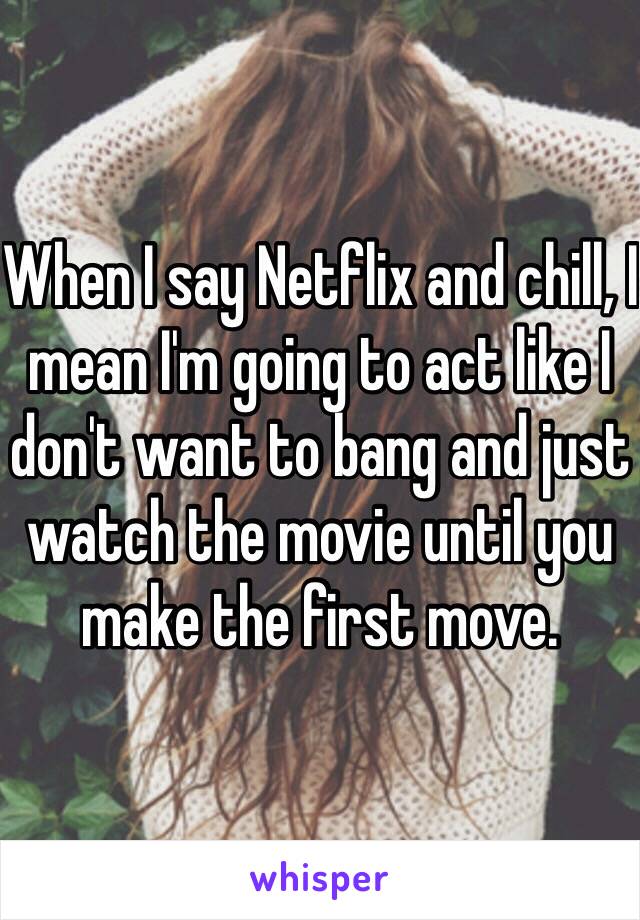 When I say Netflix and chill, I mean I'm going to act like I don't want to bang and just watch the movie until you make the first move.