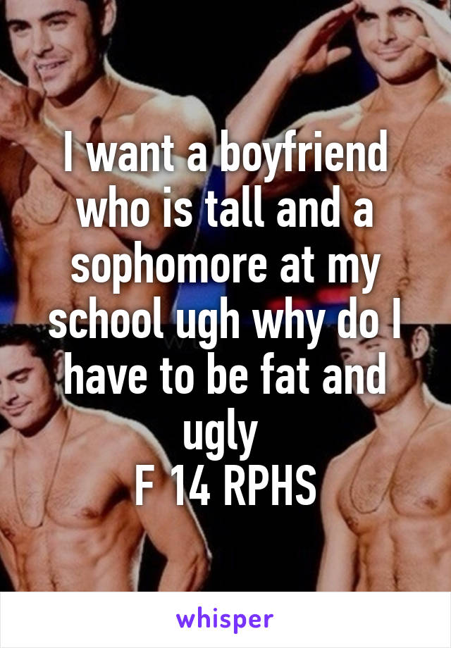 I want a boyfriend who is tall and a sophomore at my school ugh why do I have to be fat and ugly 
F 14 RPHS