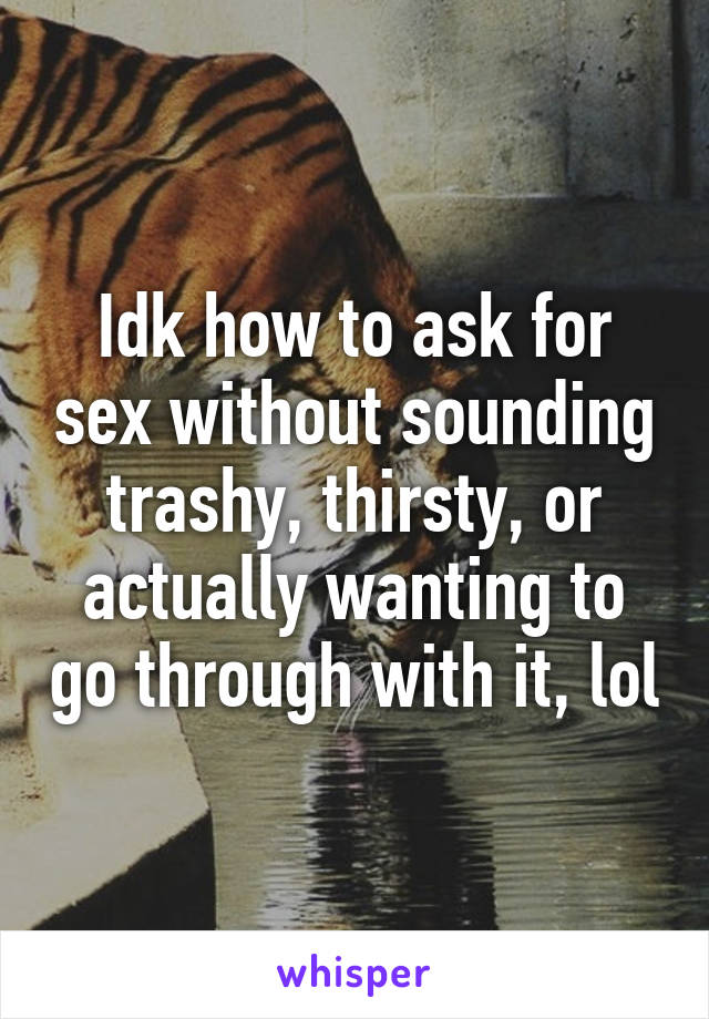 Idk how to ask for sex without sounding trashy, thirsty, or actually wanting to go through with it, lol