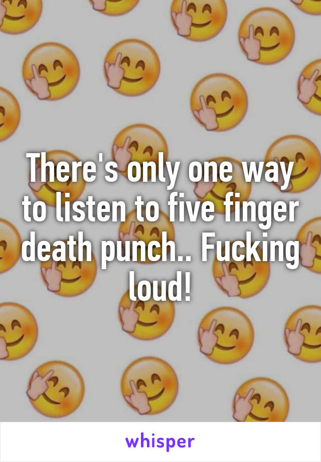 There's only one way to listen to five finger death punch.. Fucking loud!