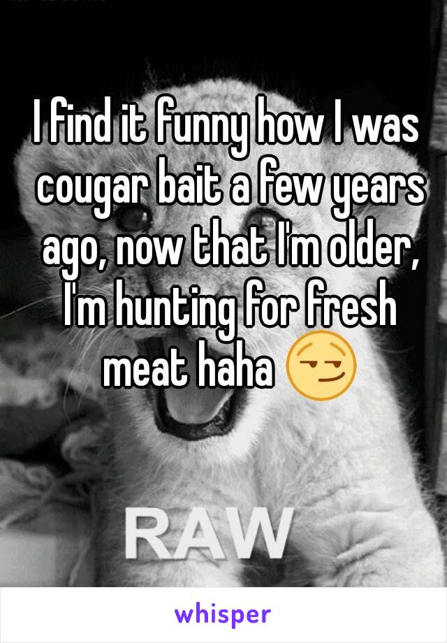 I find it funny how I was cougar bait a few years ago, now that I'm older, I'm hunting for fresh meat haha 😏