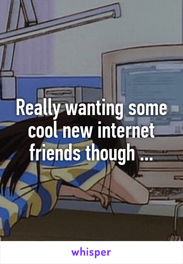 Really wanting some cool new internet friends though ...