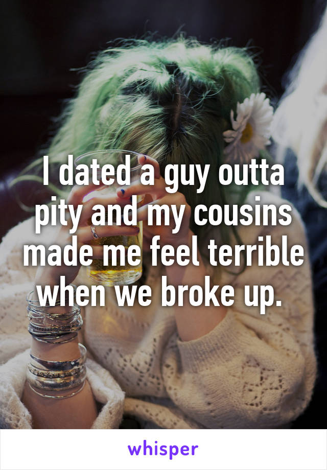 I dated a guy outta pity and my cousins made me feel terrible when we broke up. 