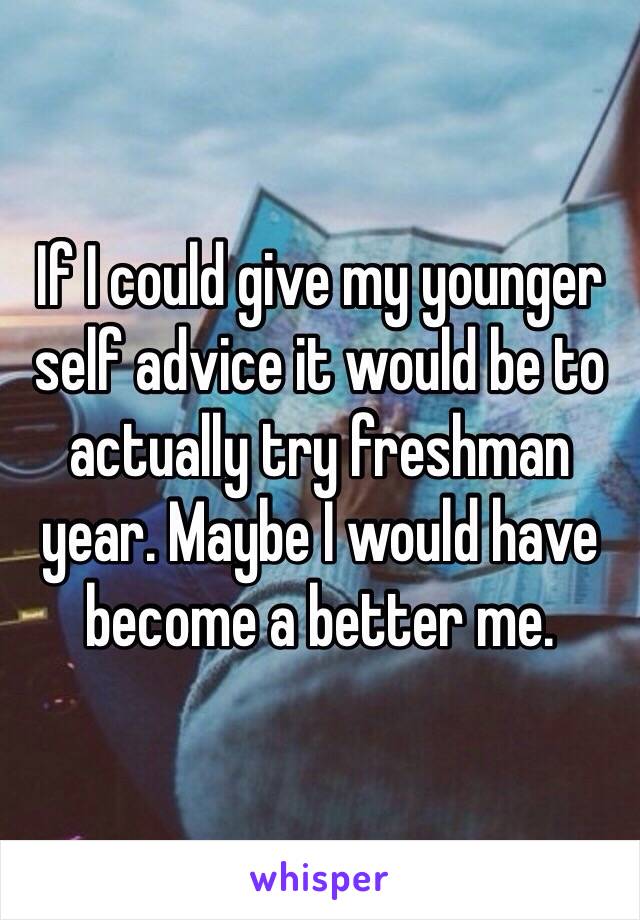 If I could give my younger self advice it would be to actually try freshman year. Maybe I would have become a better me. 