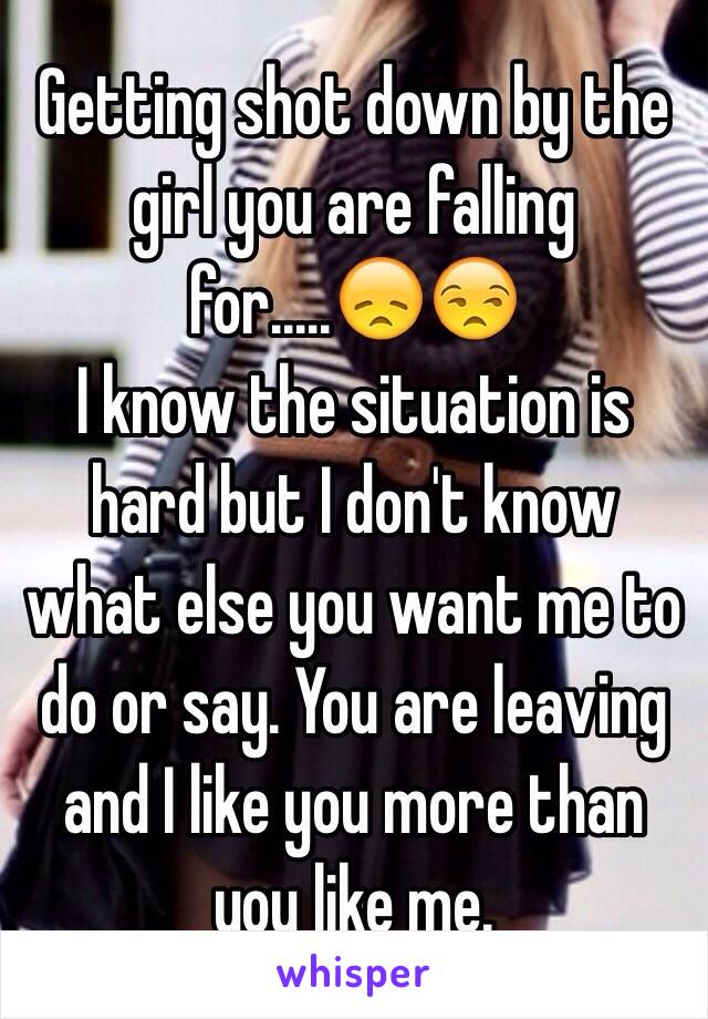 Getting shot down by the girl you are falling for.....😞😒 
I know the situation is hard but I don't know what else you want me to do or say. You are leaving and I like you more than you like me. 