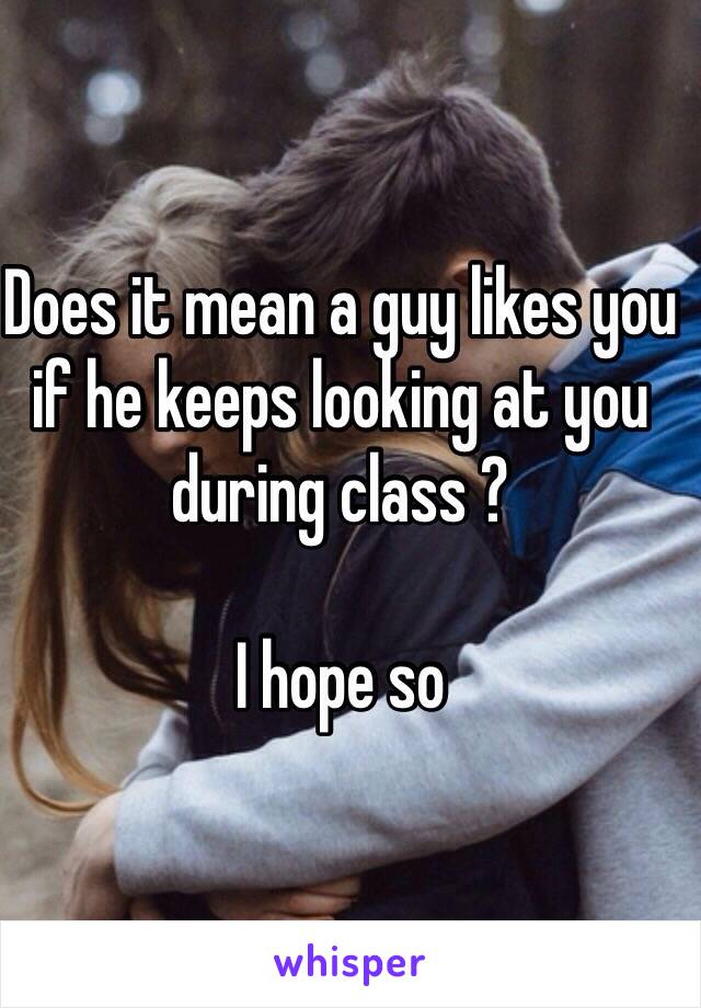 Does it mean a guy likes you if he keeps looking at you during class ? 

I hope so 