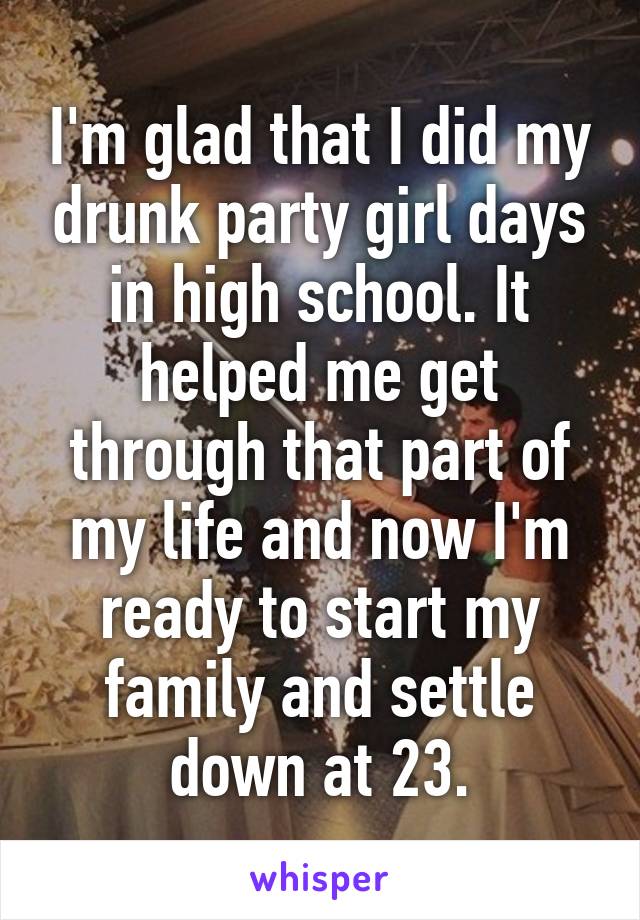 I'm glad that I did my drunk party girl days in high school. It helped me get through that part of my life and now I'm ready to start my family and settle down at 23.