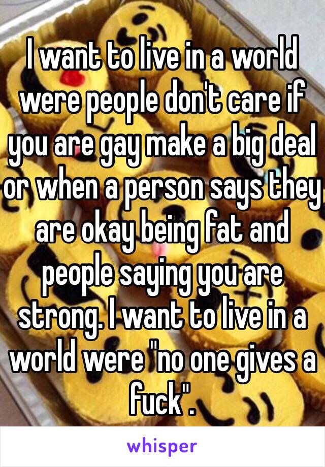 I want to live in a world were people don't care if you are gay make a big deal or when a person says they are okay being fat and people saying you are strong. I want to live in a world were "no one gives a fuck".