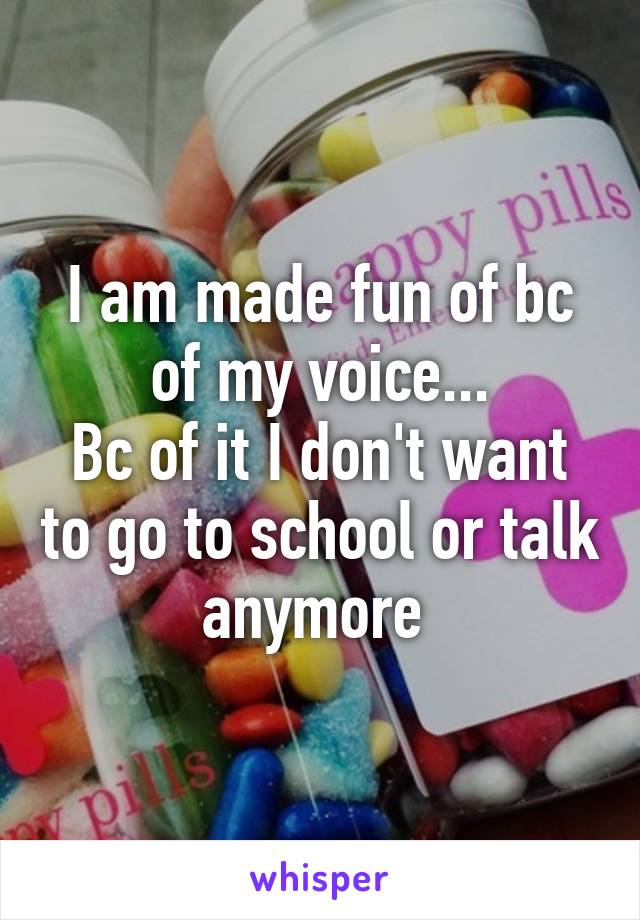 I am made fun of bc of my voice...
Bc of it I don't want to go to school or talk anymore 