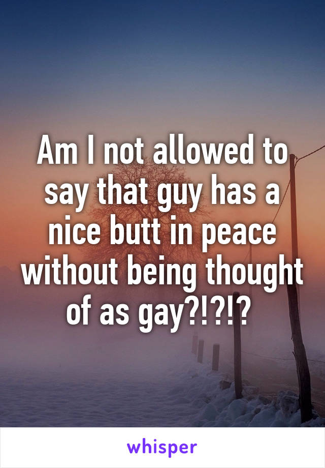 Am I not allowed to say that guy has a nice butt in peace without being thought of as gay?!?!? 