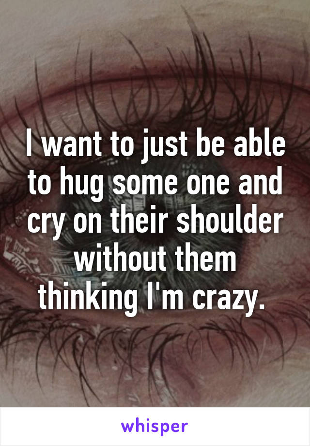 I want to just be able to hug some one and cry on their shoulder without them thinking I'm crazy. 