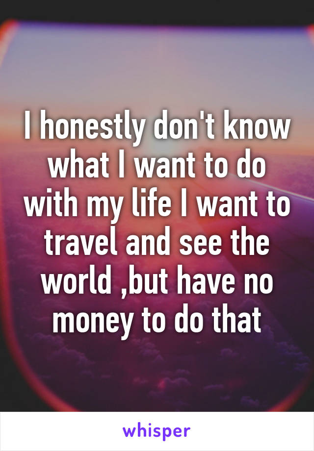 I honestly don't know what I want to do with my life I want to travel and see the world ,but have no money to do that