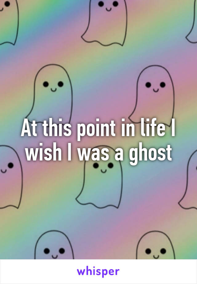 At this point in life I wish I was a ghost