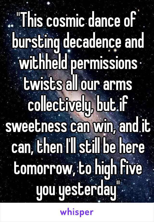 "This cosmic dance﻿ of bursting decadence and withheld permissions twists all our arms collectively, but if sweetness can win, and it can, then I'll still be here tomorrow, to high five you yesterday"