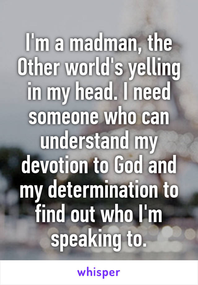 I'm a madman, the Other world's yelling in my head. I need someone who can understand my devotion to God and my determination to find out who I'm speaking to.