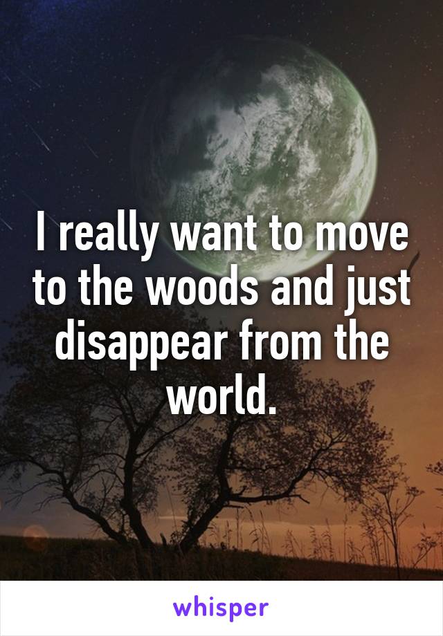 I really want to move to the woods and just disappear from the world.