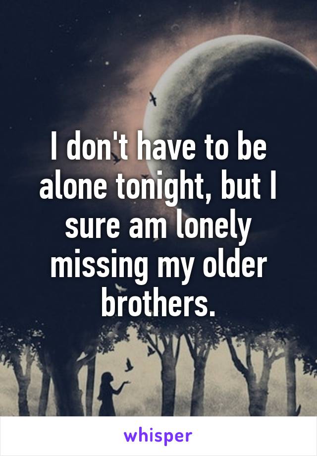 I don't have to be alone tonight, but I sure am lonely missing my older brothers.