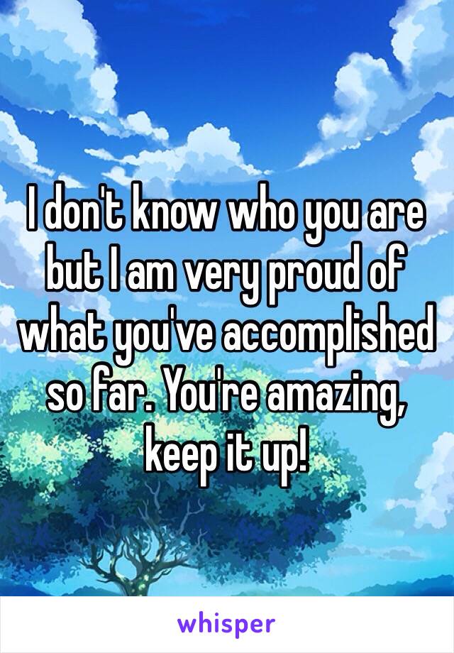 I don't know who you are but I am very proud of what you've accomplished so far. You're amazing, keep it up!