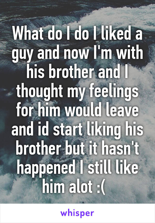 What do I do I liked a guy and now I'm with his brother and I thought my feelings for him would leave and id start liking his brother but it hasn't happened I still like him alot :(  