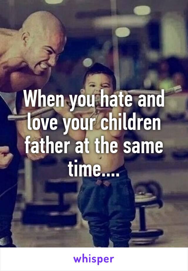 When you hate and love your children father at the same time....