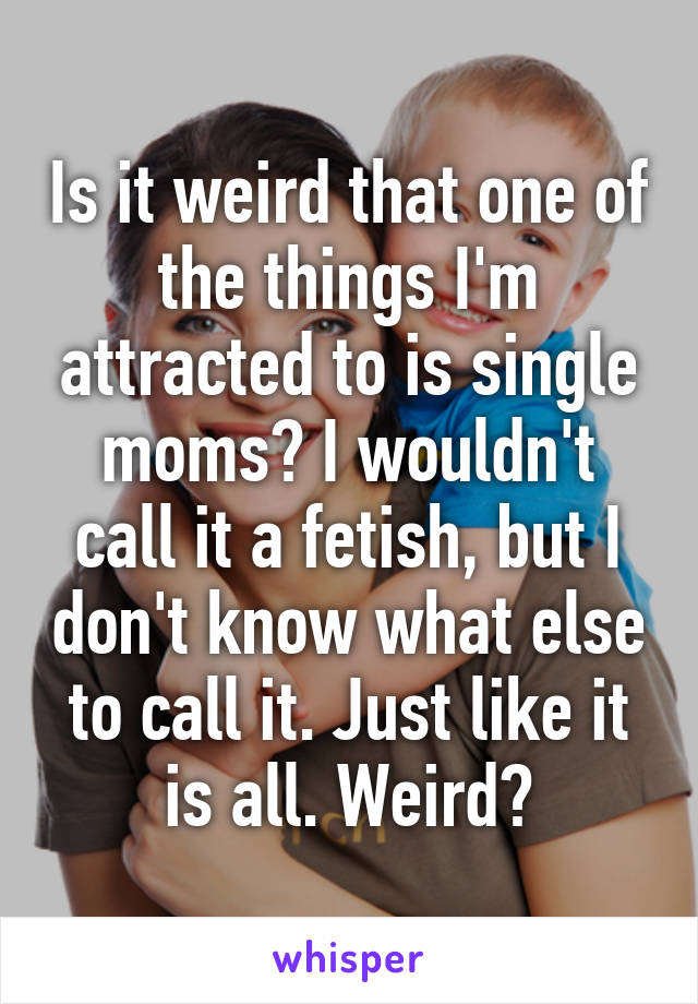 Is it weird that one of the things I'm attracted to is single moms? I wouldn't call it a fetish, but I don't know what else to call it. Just like it is all. Weird?