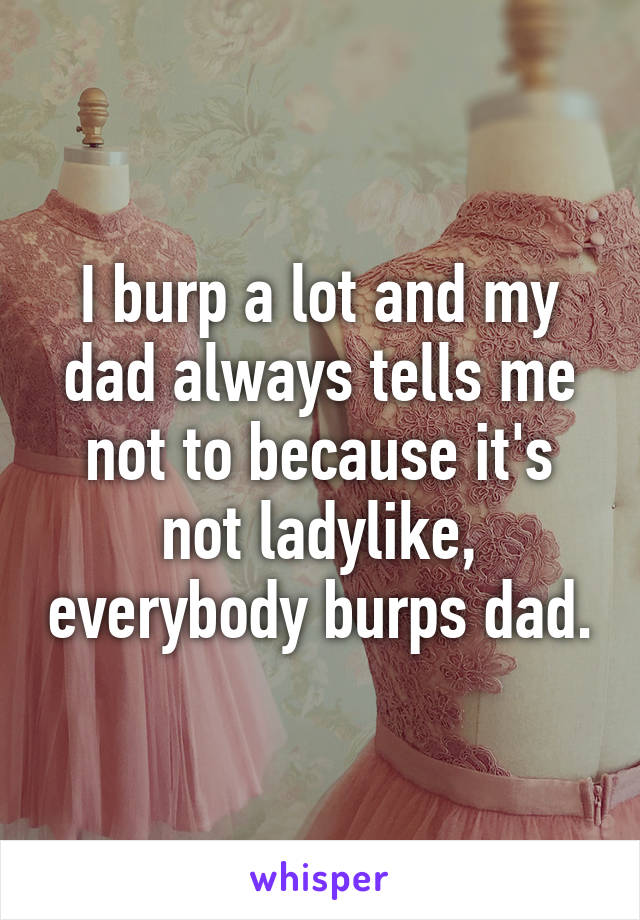 I burp a lot and my dad always tells me not to because it's not ladylike, everybody burps dad.