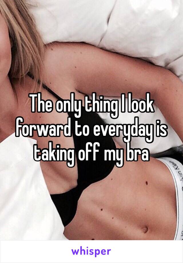 The only thing I look forward to everyday is taking off my bra