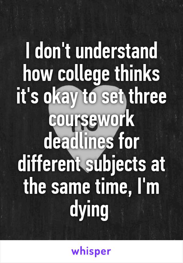 I don't understand how college thinks it's okay to set three coursework deadlines for different subjects at the same time, I'm dying 