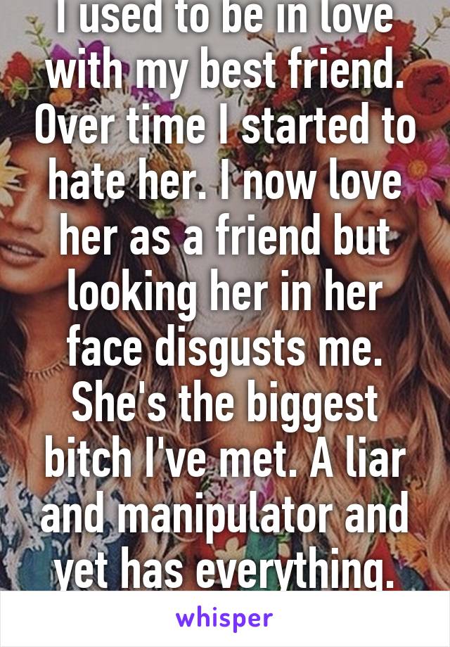 I used to be in love with my best friend. Over time I started to hate her. I now love her as a friend but looking her in her face disgusts me. She's the biggest bitch I've met. A liar and manipulator and yet has everything. It's not fair.  