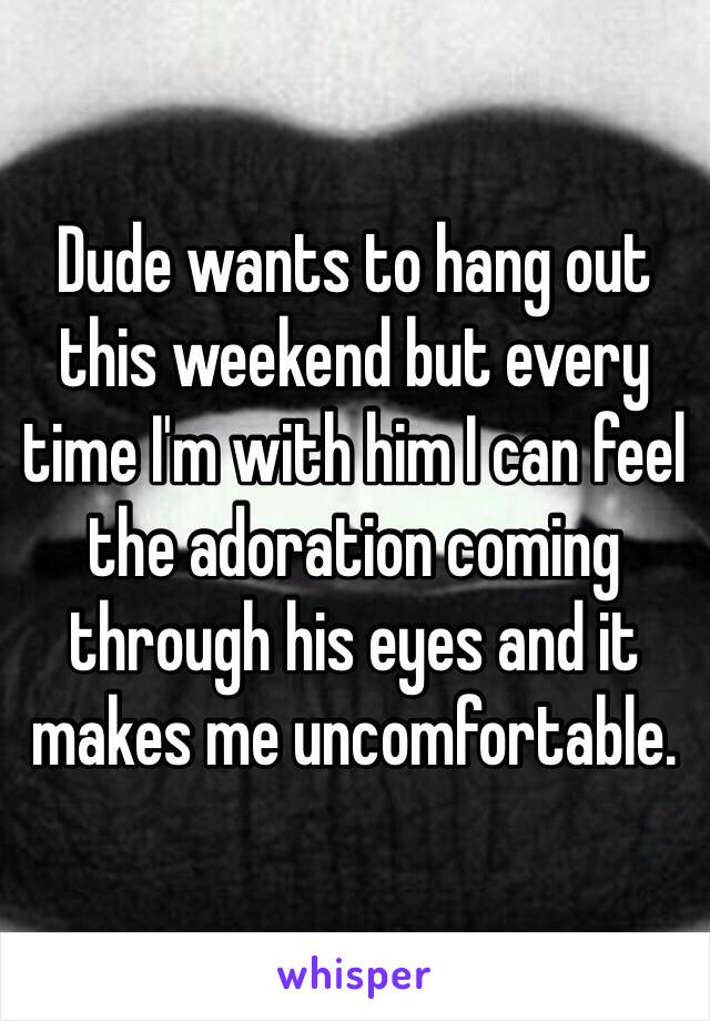 Dude wants to hang out this weekend but every time I'm with him I can feel the adoration coming through his eyes and it makes me uncomfortable. 