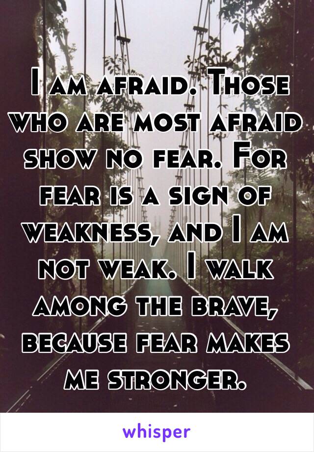  I am afraid. Those who are most afraid show no fear. For fear is a sign of weakness, and I am not weak. I walk among the brave, because fear makes me stronger. 