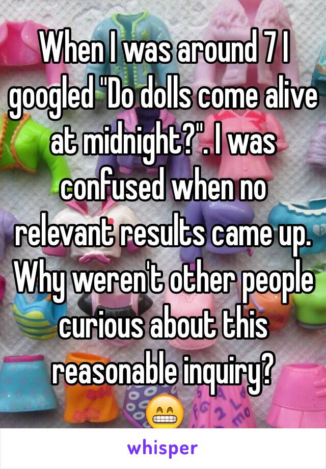 When I was around 7 I googled "Do dolls come alive at midnight?". I was confused when no relevant results came up. Why weren't other people curious about this reasonable inquiry?
😁