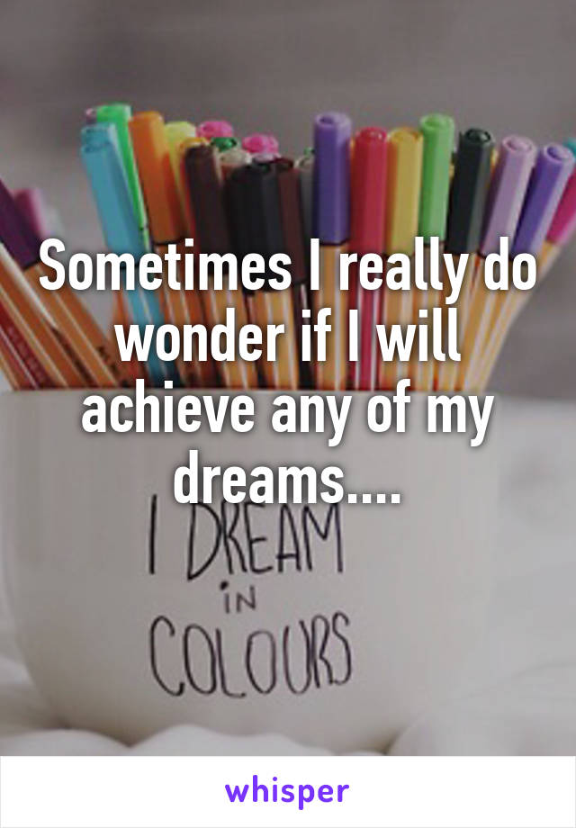 Sometimes I really do wonder if I will achieve any of my dreams....
