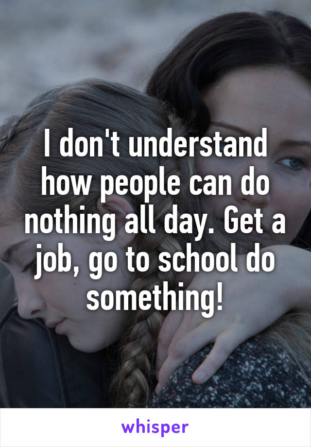 I don't understand how people can do nothing all day. Get a job, go to school do something!