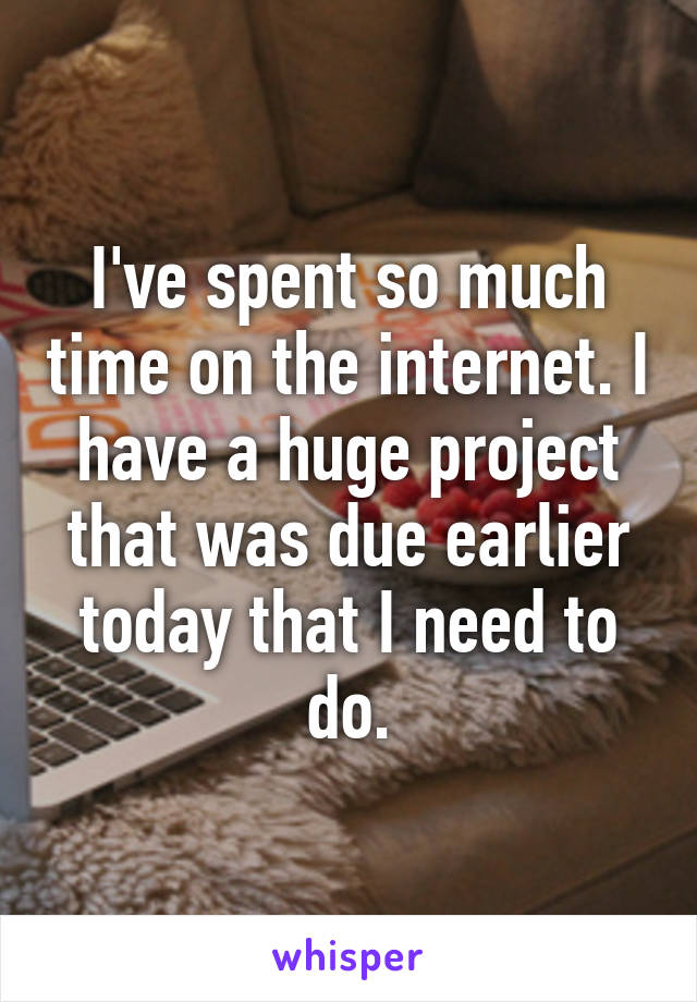 I've spent so much time on the internet. I have a huge project that was due earlier today that I need to do.