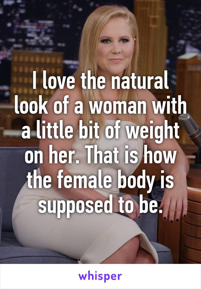 I love the natural look of a woman with a little bit of weight on her. That is how the female body is supposed to be.