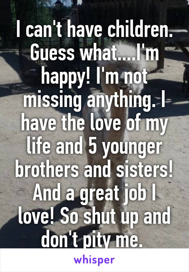 I can't have children.
Guess what....I'm happy! I'm not missing anything. I have the love of my life and 5 younger brothers and sisters! And a great job I love! So shut up and don't pity me. 