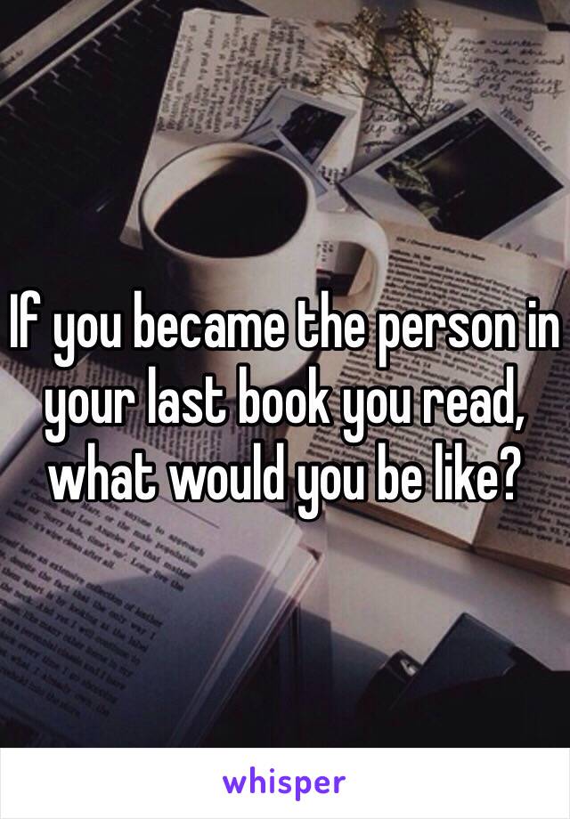 If you became the person in your last book you read, what would you be like?