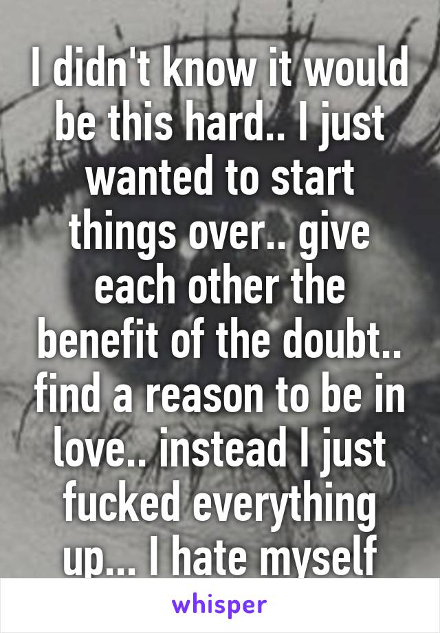 I didn't know it would be this hard.. I just wanted to start things over.. give each other the benefit of the doubt.. find a reason to be in love.. instead I just fucked everything up... I hate myself