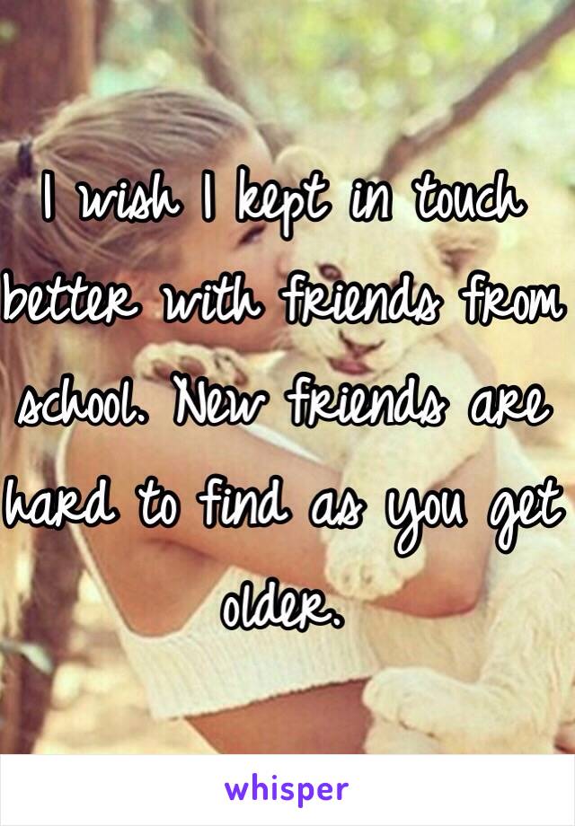 I wish I kept in touch better with friends from school. New friends are hard to find as you get older. 