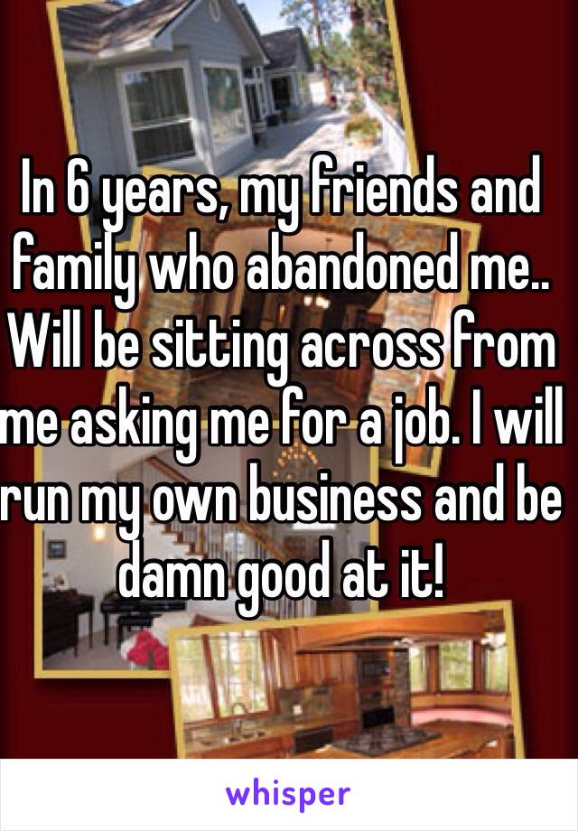 In 6 years, my friends and family who abandoned me.. Will be sitting across from me asking me for a job. I will run my own business and be damn good at it! 