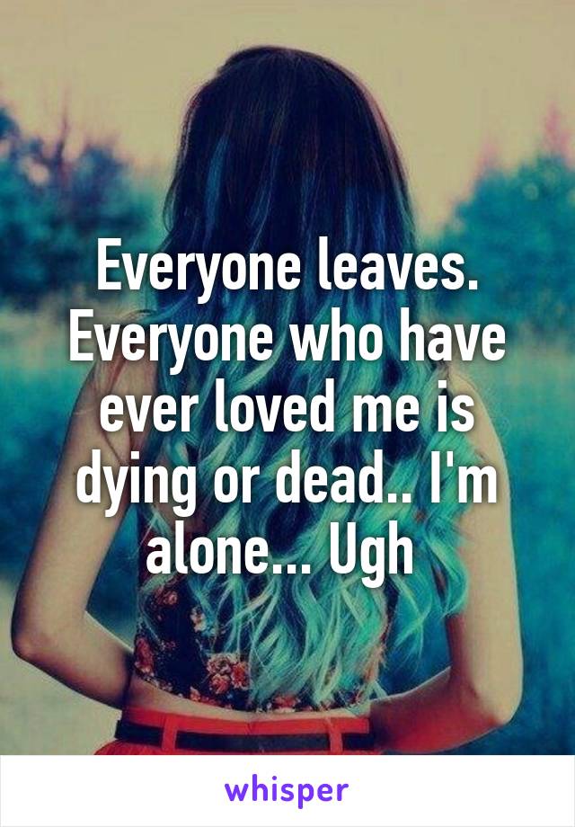 Everyone leaves. Everyone who have ever loved me is dying or dead.. I'm alone... Ugh 