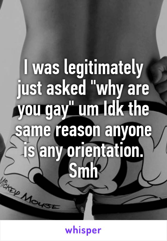 I was legitimately just asked "why are you gay" um Idk the same reason anyone is any orientation. Smh