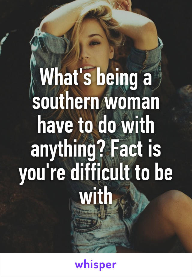 What's being a southern woman have to do with anything? Fact is you're difficult to be with