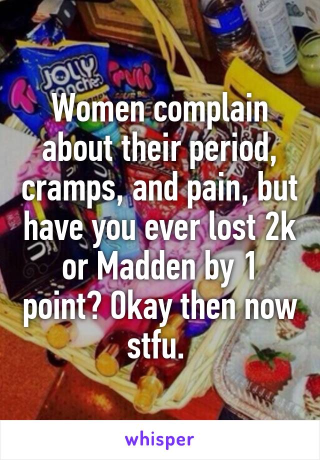 Women complain about their period, cramps, and pain, but have you ever lost 2k or Madden by 1 point? Okay then now stfu. 