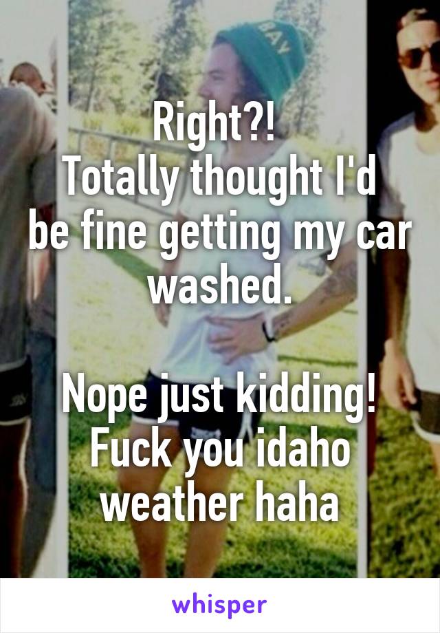 Right?! 
Totally thought I'd be fine getting my car washed.

Nope just kidding!
Fuck you idaho weather haha